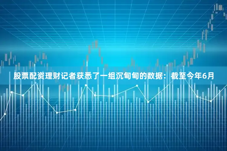 股票配资理财记者获悉了一组沉甸甸的数据：截至今年6月