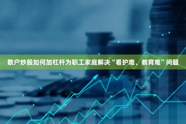 散户炒股如何加杠杆为职工家庭解决“看护难、教育难”问题