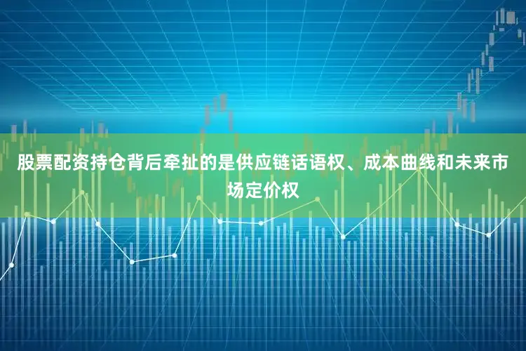 股票配资持仓背后牵扯的是供应链话语权、成本曲线和未来市场定价权
