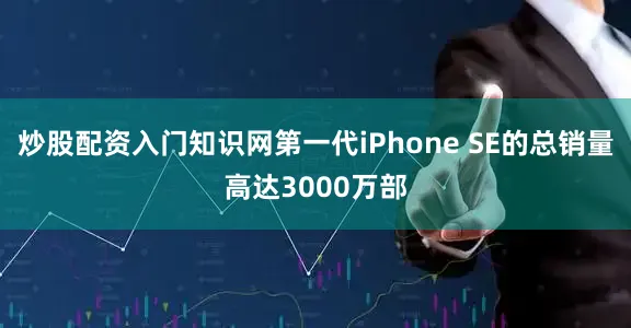 炒股配资入门知识网第一代iPhone SE的总销量高达3000万部
