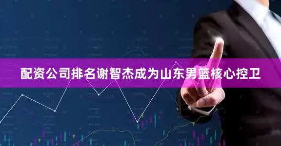配资公司排名谢智杰成为山东男篮核心控卫